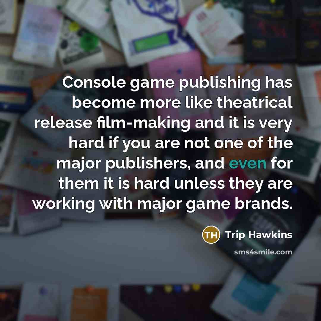 “Console game publishing has become more like theatrical release film-making and it is very hard if you are not one of the major publishers, and even for them it is hard unless they are working with major game brands.” quote by Trip Hawkins