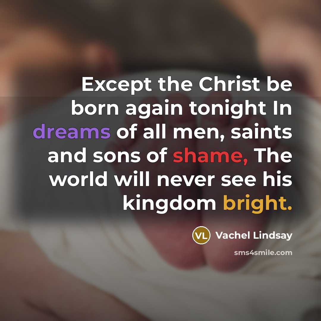 “Except the Christ be born again tonight In dreams of all men, saints and sons of shame, The world will never see his kingdom bright.” quote by Vachel Lindsay