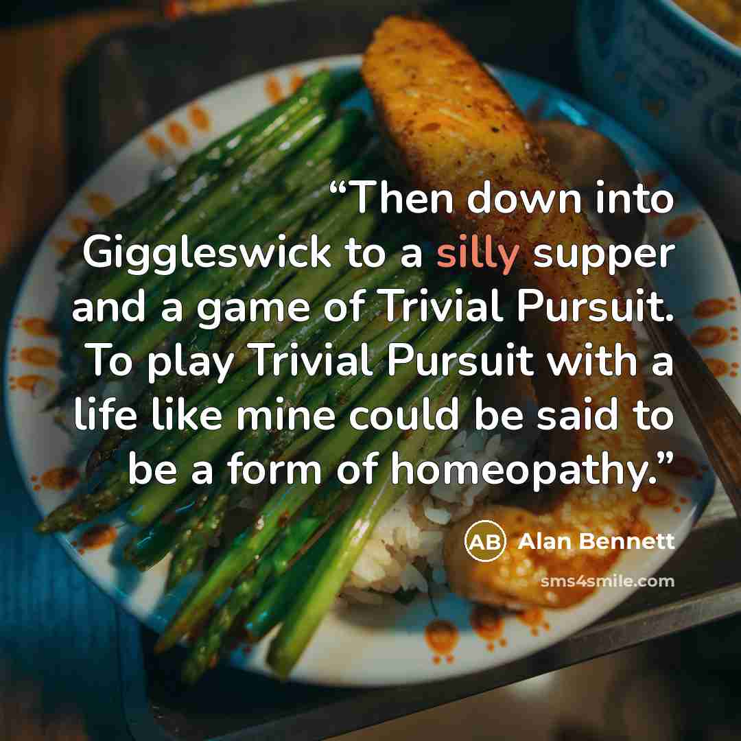 “Then down into Giggleswick to a silly supper and a game of Trivial Pursuit. To play Trivial Pursuit with a life like mine could be said to be a form of homeopathy.” quote by Alan Bennett