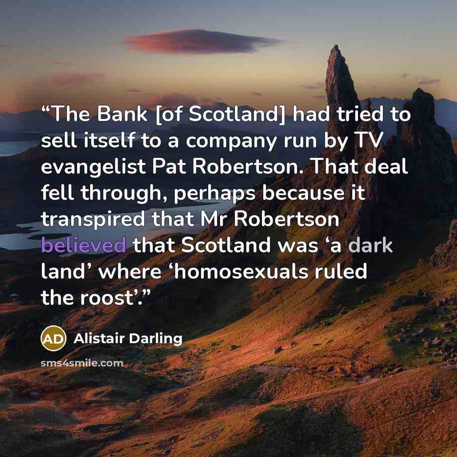 “The Bank [of Scotland] had tried to sell itself to a company run by TV evangelist Pat Robertson. That deal fell through, perhaps because it transpired that Mr Robertson believed that Scotland was ‘a dark land’ where ‘homosexuals ruled the roost’.” quote by Alistair Darling