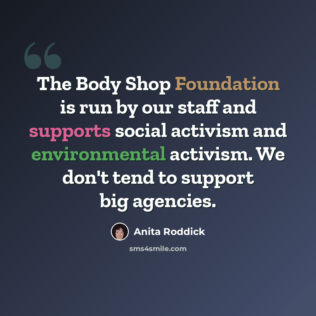 “The Body Shop Foundation is run by our staff and supports social activism and environmental activism. We don't tend to support big agencies.” quote by Anita Roddick