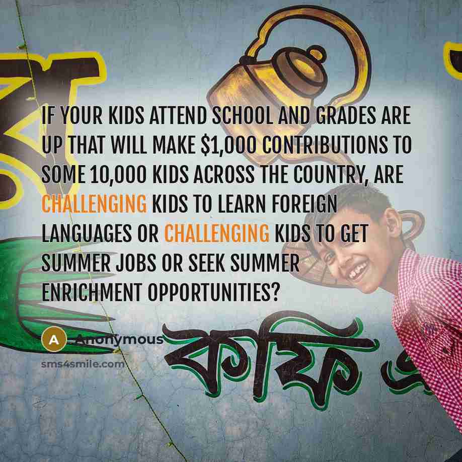 “If your kids attend school and grades are up that will make $1,000 contributions to some 10,000 kids across the country, are challenging kids to learn foreign languages or challenging kids to get summer jobs or seek summer enrichment opportunities?” quote by Anonymous