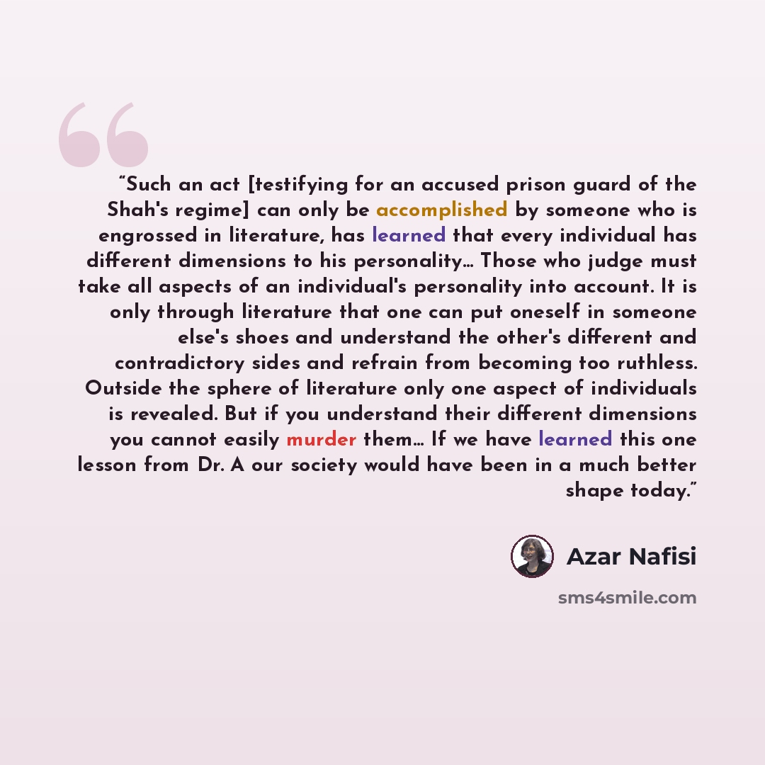 “Such an act [testifying for an accused prison guard of the Shah's regime] can only be accomplished by someone who is engrossed in literature, has learned that every individual has different dimensions to his personality… Those who judge must take all aspects of an individual's personality into…” quote by Azar Nafisi