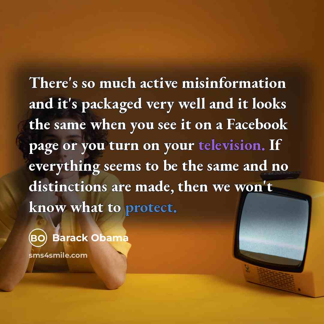 “There's so much active misinformation and it's packaged very well and it looks the same when you see it on a Facebook page or you turn on your television. If everything seems to be the same and no distinctions are made, then we won't know what to protect.” quote by Barack Obama
