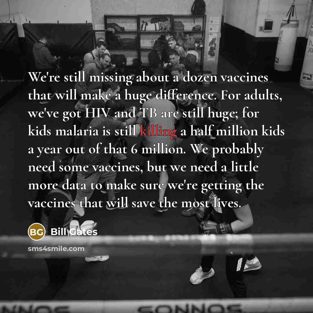 “We're still missing about a dozen vaccines that will make a huge difference. For adults, we've got HIV and TB are still huge; for kids malaria is still killing a half million kids a year out of that 6 million. We probably need some vaccines, but we need a little more data to make sure we're…” quote by Bill Gates