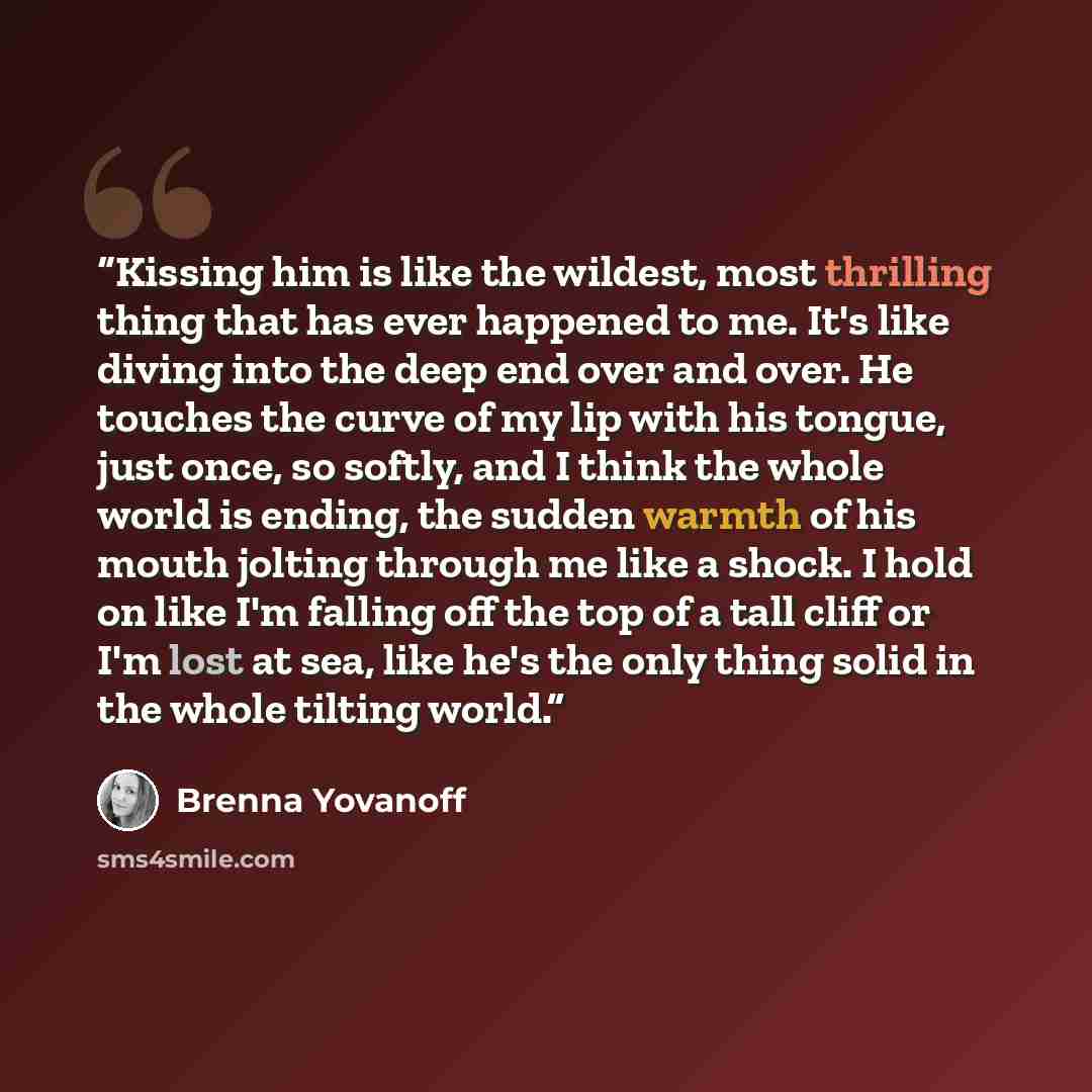 “Kissing him is like the wildest, most thrilling thing that has ever happened to me. It's like diving into the deep end over and over. He touches the curve of my lip with his tongue, just once, so softly, and I think the whole world is ending, the sudden warmth of his mouth jolting through me like…” quote by Brenna Yovanoff