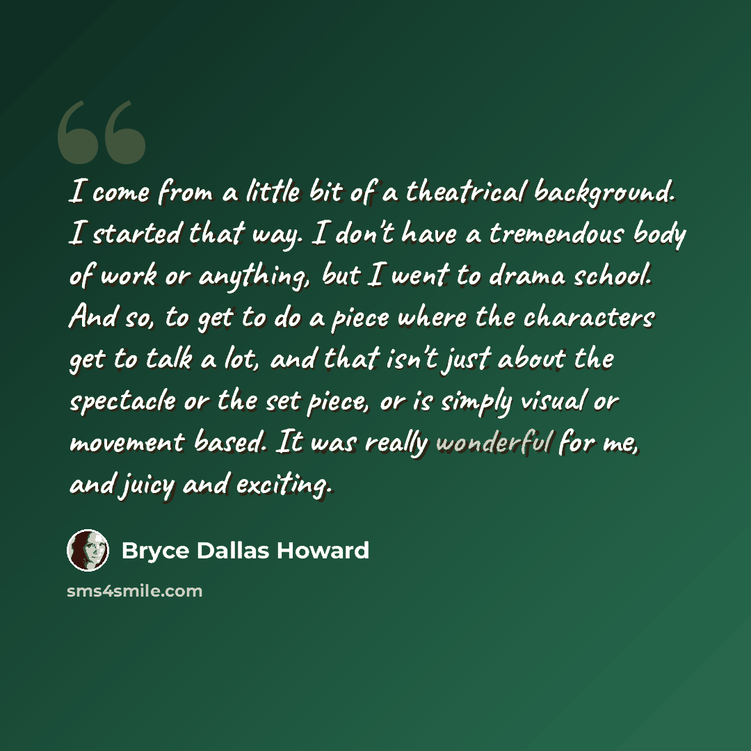 “I come from a little bit of a theatrical background. I started that way. I don't have a tremendous body of work or anything, but I went to drama school. And so, to get to do a piece where the characters get to talk a lot, and that isn't just about the spectacle or the set piece, or is simply…” quote by Bryce Dallas Howard