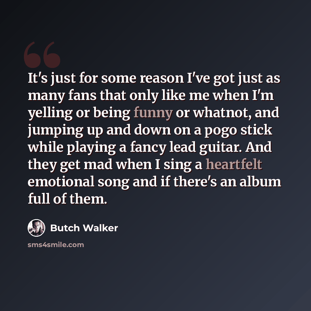 “It's just for some reason I've got just as many fans that only like me when I'm yelling or being funny or whatnot, and jumping up and down on a pogo stick while playing a fancy lead guitar. And they get mad when I sing a heartfelt emotional song and if there's an album full of them.” quote by Butch Walker