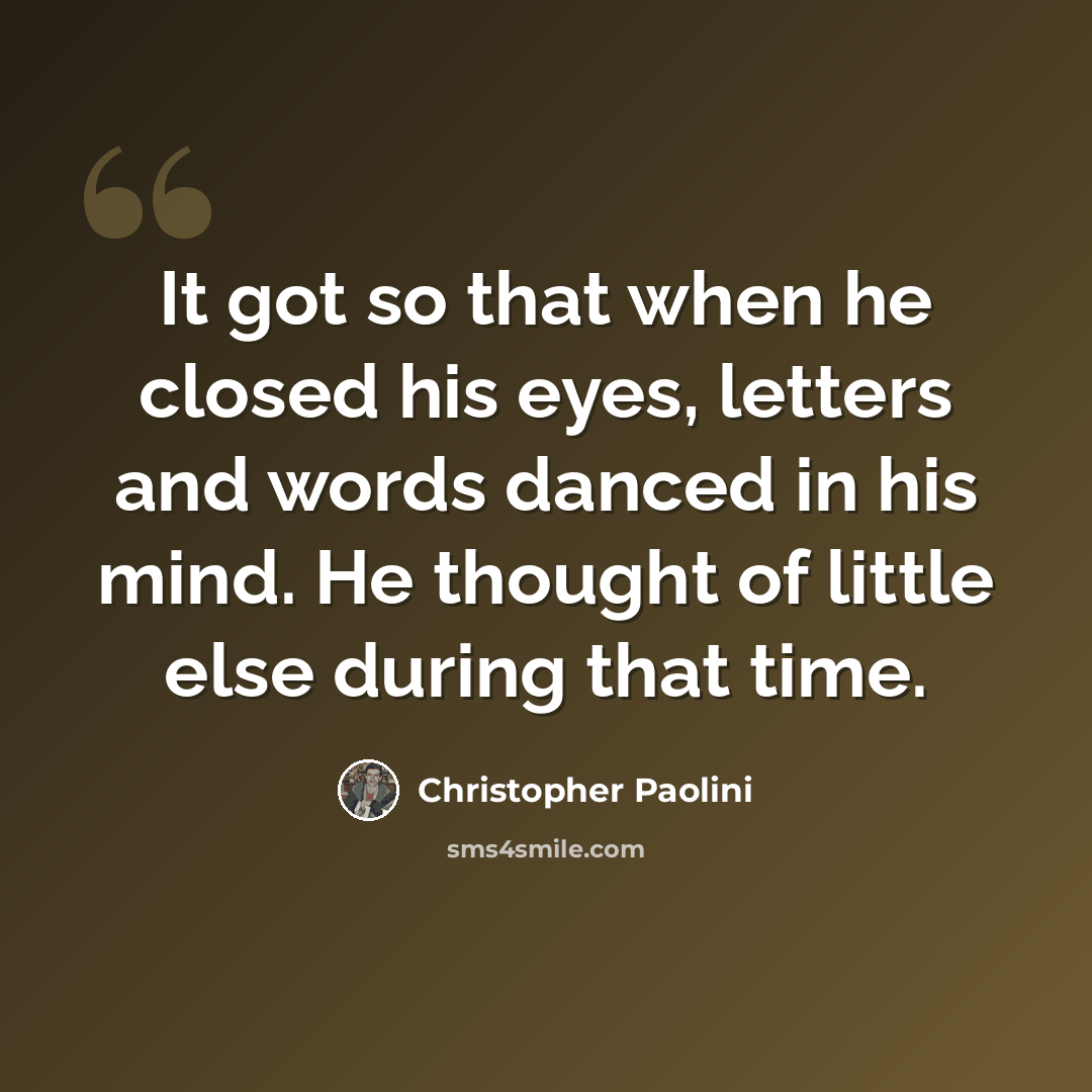 “It got so that when he closed his eyes, letters and words danced in his mind. He thought of little else during that time.” quote by Christopher Paolini