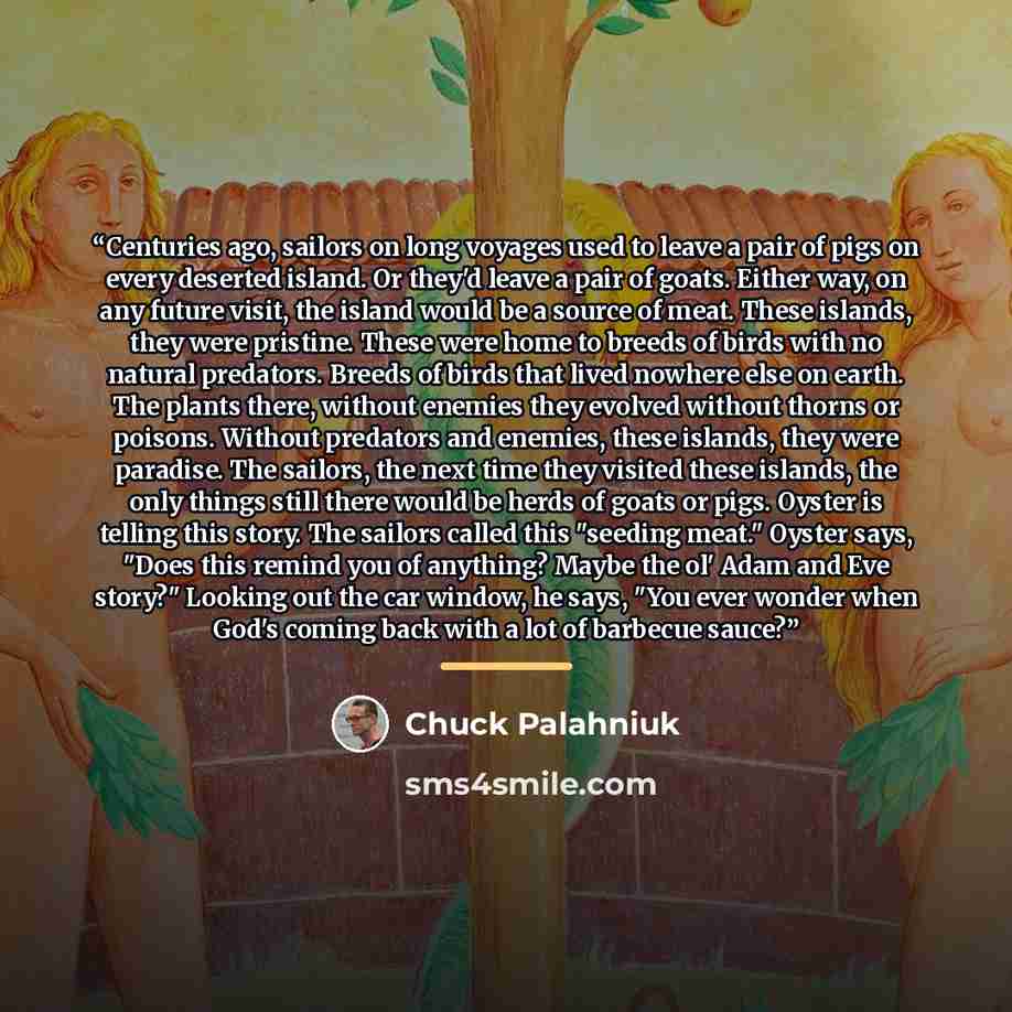 “Centuries ago, sailors on long voyages used to leave a pair of pigs on every deserted island. Or they'd leave a pair of goats. Either way, on any future visit, the island would be a source of meat. These islands, they were pristine. These were home to breeds of birds with no natural predators…” quote by Chuck Palahniuk