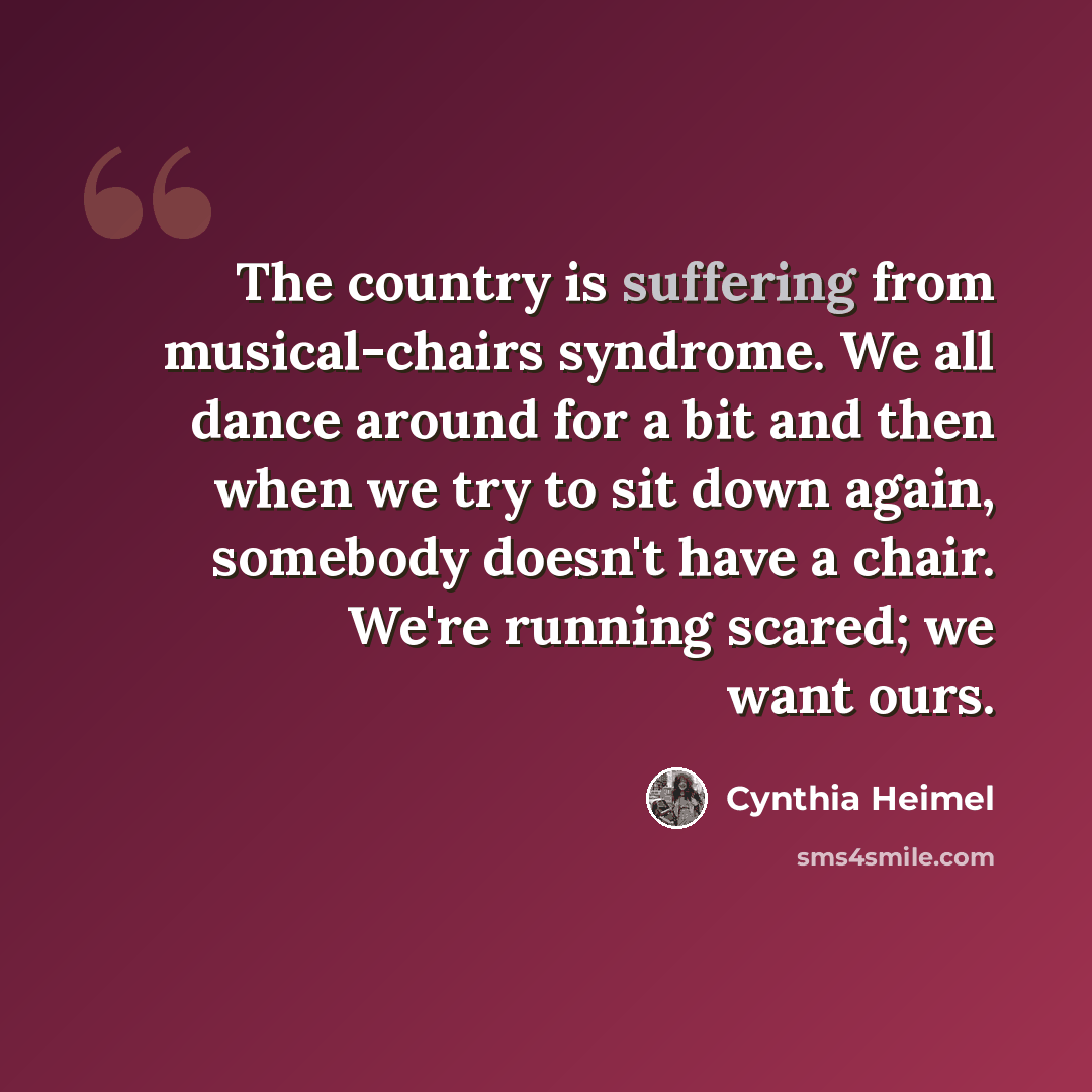 “The country is suffering from musical-chairs syndrome. We all dance around for a bit and then when we try to sit down again, somebody doesn't have a chair. We're running scared; we want ours.” quote by Cynthia Heimel