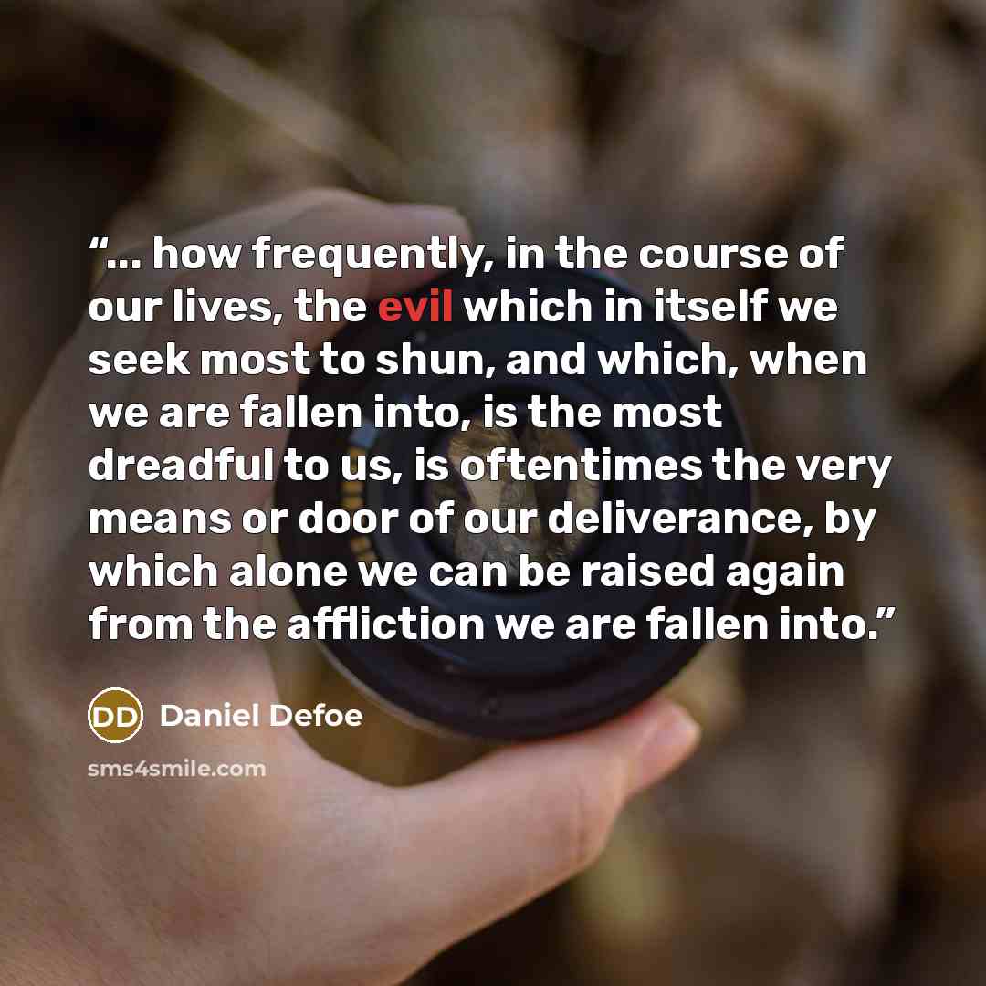 “... how frequently, in the course of our lives, the evil which in itself we seek most to shun, and which, when we are fallen into, is the most dreadful to us, is oftentimes the very means or door of our deliverance, by which alone we can be raised again from the affliction we are fallen into.” quote by Daniel Defoe