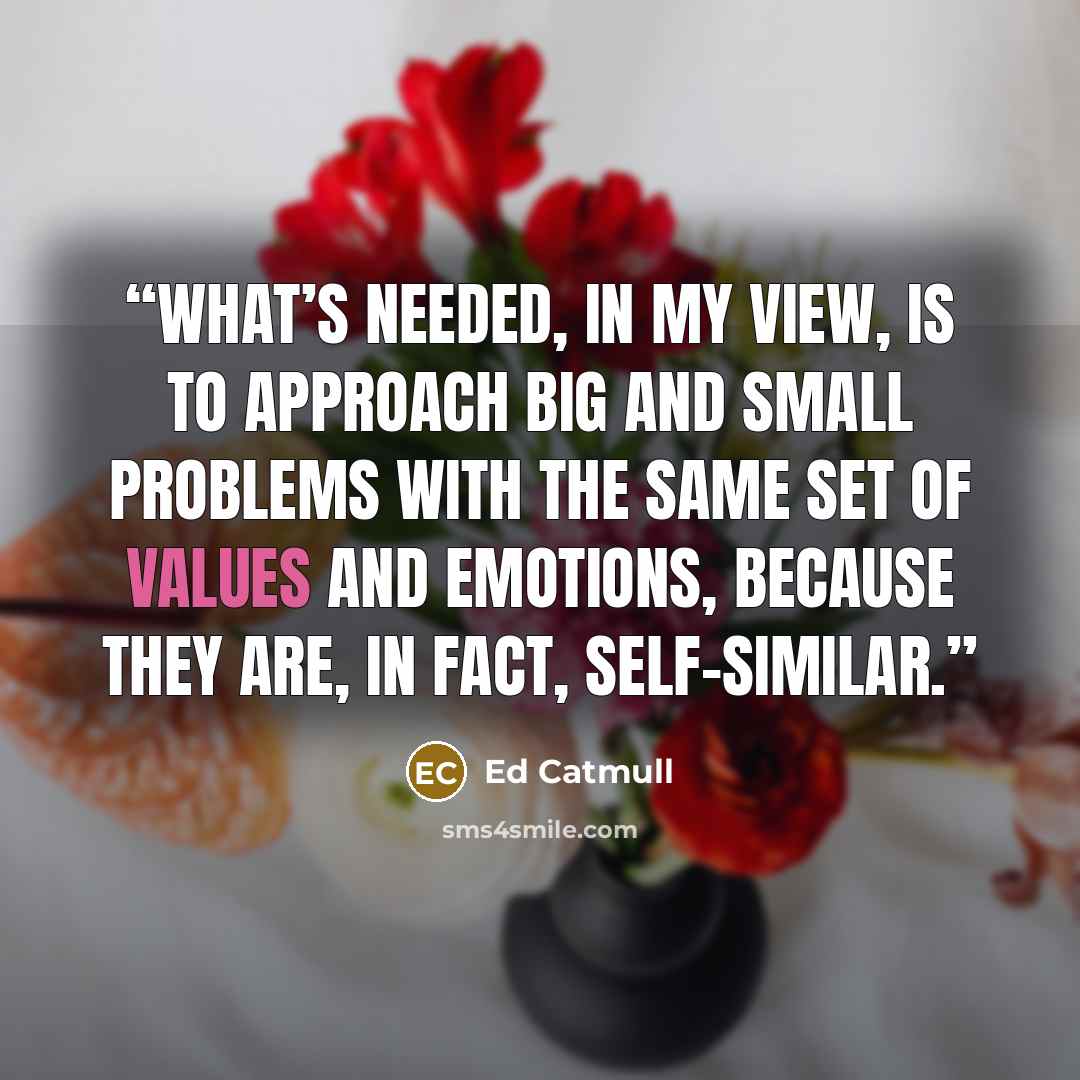 “What’s needed, in my view, is to approach big and small problems with the same set of values and emotions, because they are, in fact, self-similar.” quote by Ed Catmull