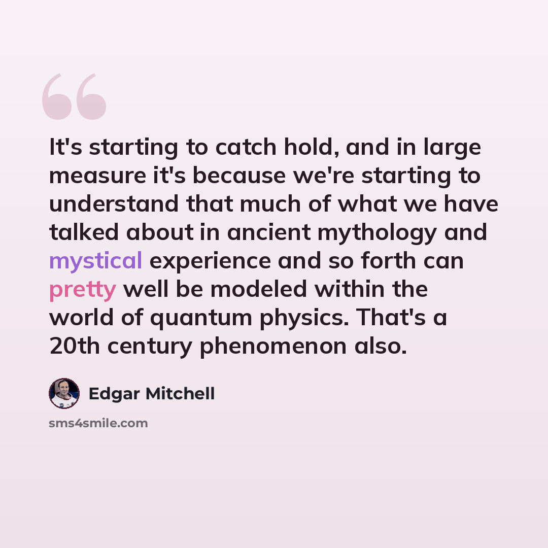 “It's starting to catch hold, and in large measure it's because we're starting to understand that much of what we have talked about in ancient mythology and mystical experience and so forth can pretty well be modeled within the world of quantum physics. That's a 20th century phenomenon also.” quote by Edgar Mitchell