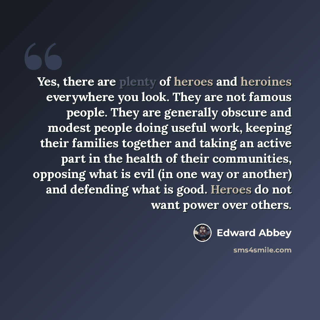 “Yes, there are plenty of heroes and heroines everywhere you look. They are not famous people. They are generally obscure and modest people doing useful work, keeping their families together and taking an active part in the health of their communities, opposing what is evil (in one way or another)…” quote by Edward Abbey