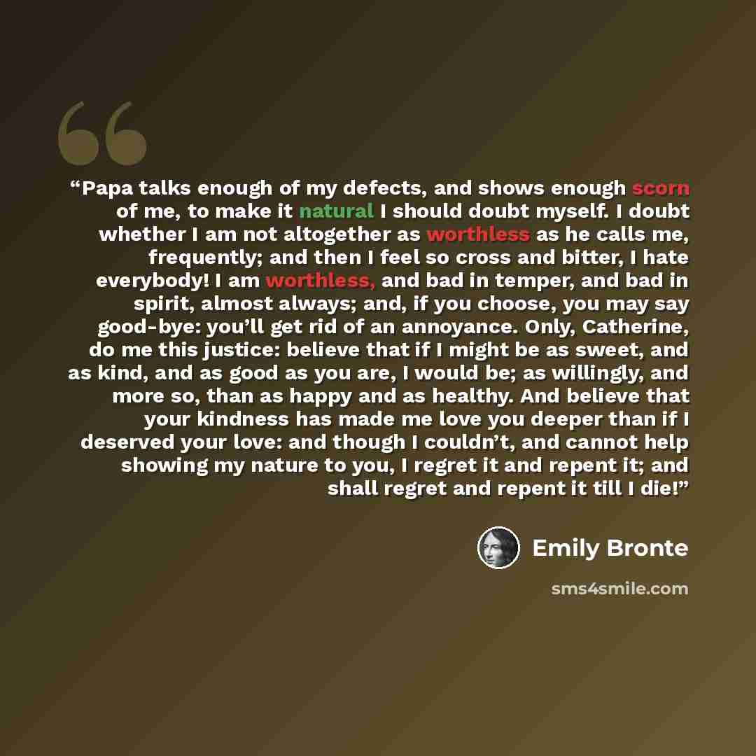 “Papa talks enough of my defects, and shows enough scorn of me, to make it natural I should doubt myself. I doubt whether I am not altogether as worthless as he calls me, frequently; and then I feel so cross and bitter, I hate everybody! I am worthless, and bad in temper, and bad in spirit, almost…” quote by Emily Brontë