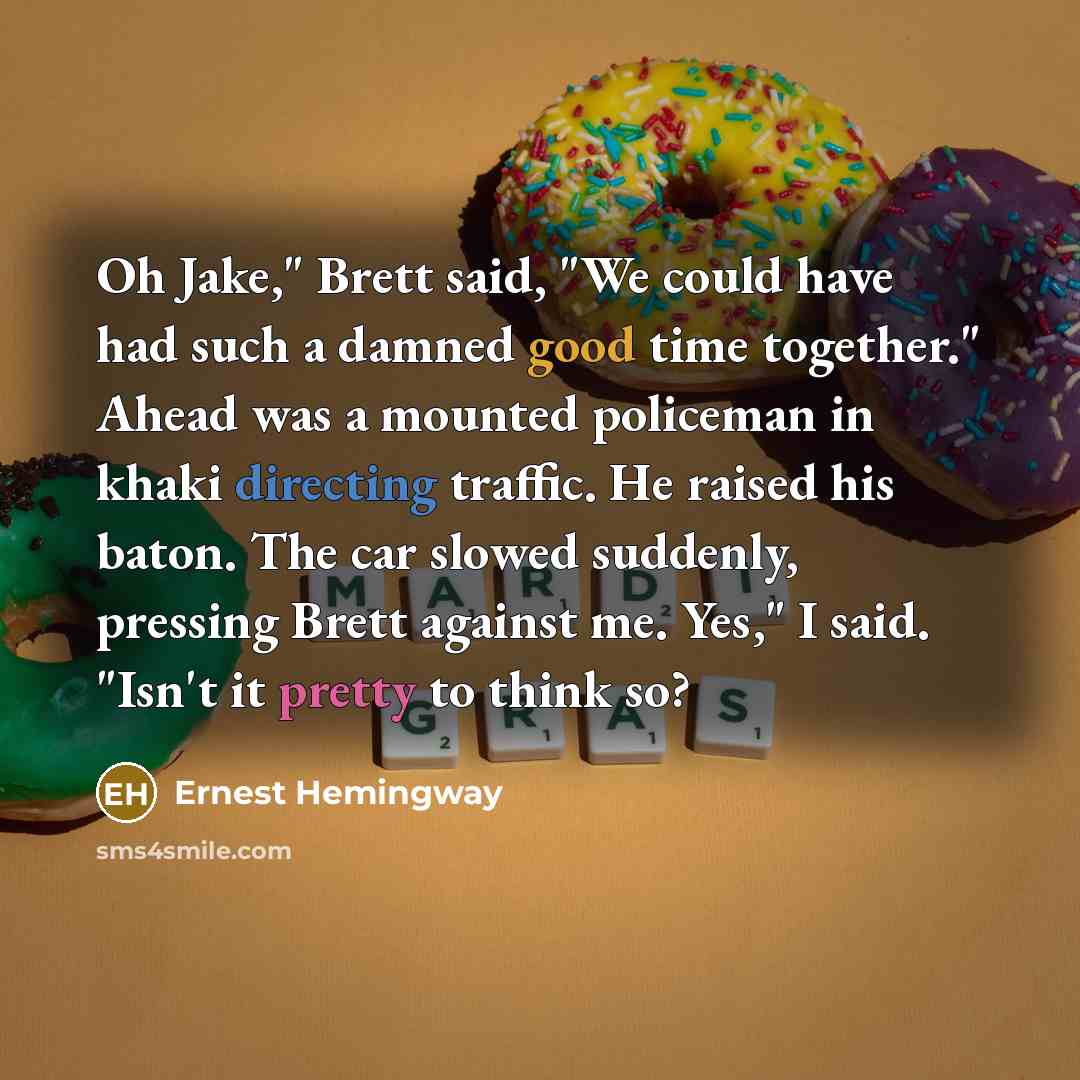 “Oh Jake," Brett said, "We could have had such a damned good time together." Ahead was a mounted policeman in khaki directing traffic. He raised his baton. The car slowed suddenly, pressing Brett against me. Yes," I said. "Isn't it pretty to think so?” quote by Ernest Hemingway