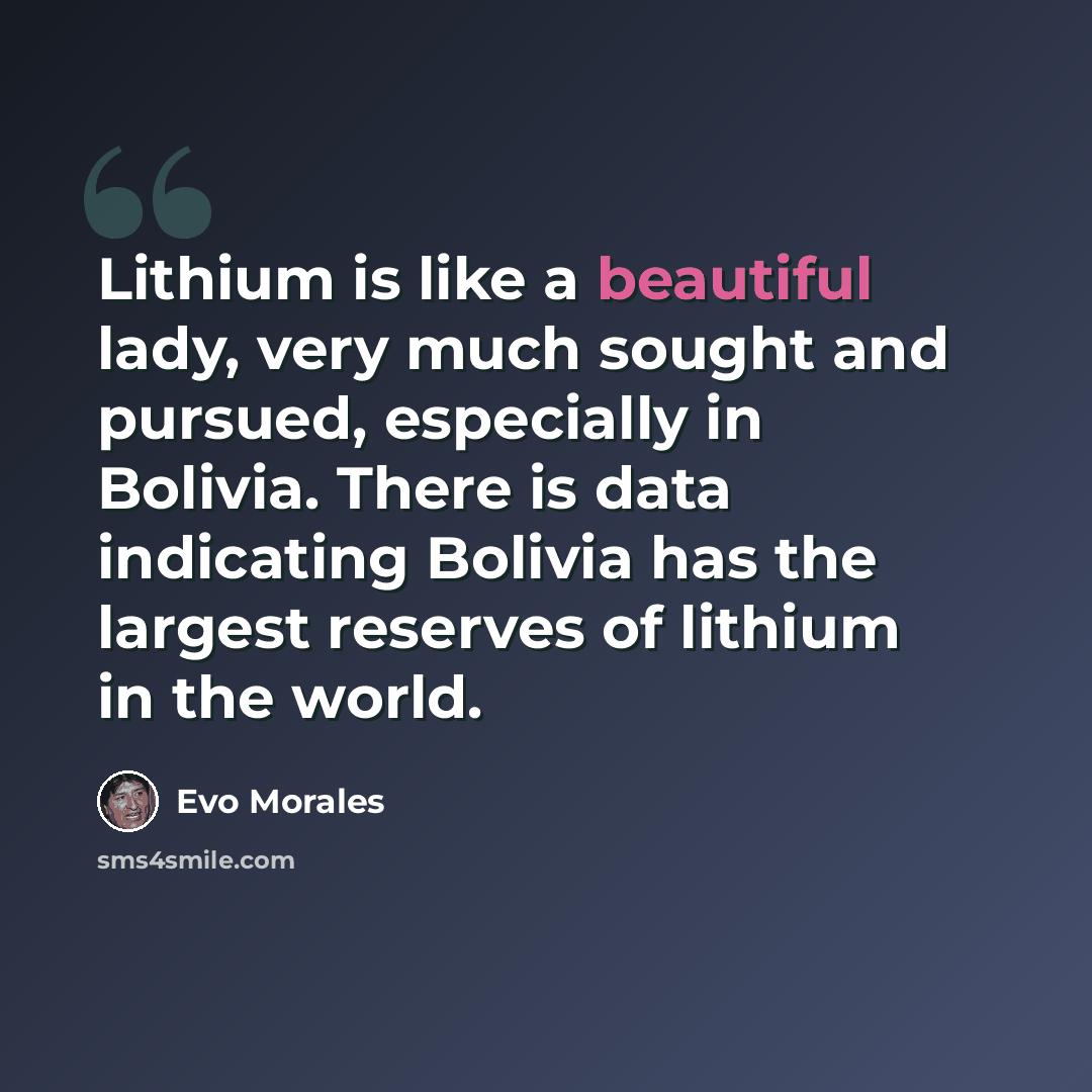 “Lithium is like a beautiful lady, very much sought and pursued, especially in Bolivia. There is data indicating Bolivia has the largest reserves of lithium in the world.” quote by Evo Morales