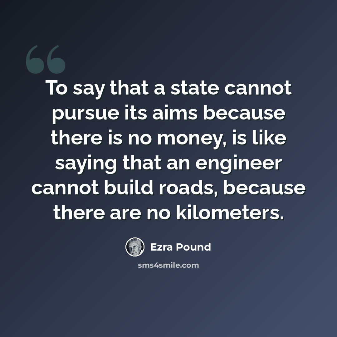 “To say that a state cannot pursue its aims because there is no money, is like saying that an engineer cannot build roads, because there are no kilometers.” quote by Ezra Pound