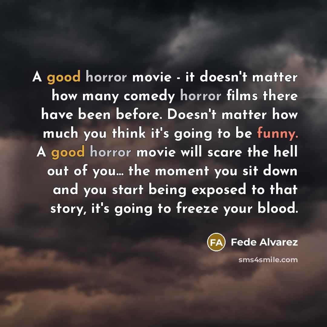 “A good horror movie - it doesn't matter how many comedy horror films there have been before. Doesn't matter how much you think it's going to be funny. A good horror movie will scare the hell out of you... the moment you sit down and you start being exposed to that story, it's going to freeze your…” quote by Fede Alvarez