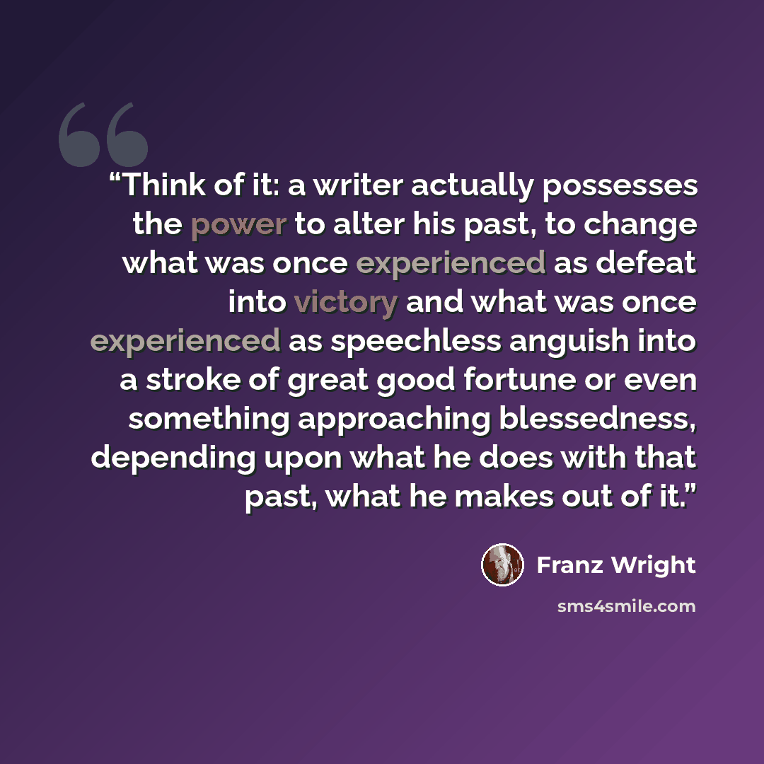 “Think of it: a writer actually possesses the power to alter his past, to change what was once experienced as defeat into victory and what was once experienced as speechless anguish into a stroke of great good fortune or even something approaching blessedness, depending upon what he does with that…” quote by Franz Wright
