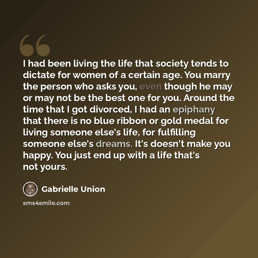 “I had been living the life that society tends to dictate for women of a certain age. You marry the person who asks you, even though he may or may not be the best one for you. Around the time that I got divorced, I had an epiphany that there is no blue ribbon or gold medal for living someone else's…” quote by Gabrielle Union