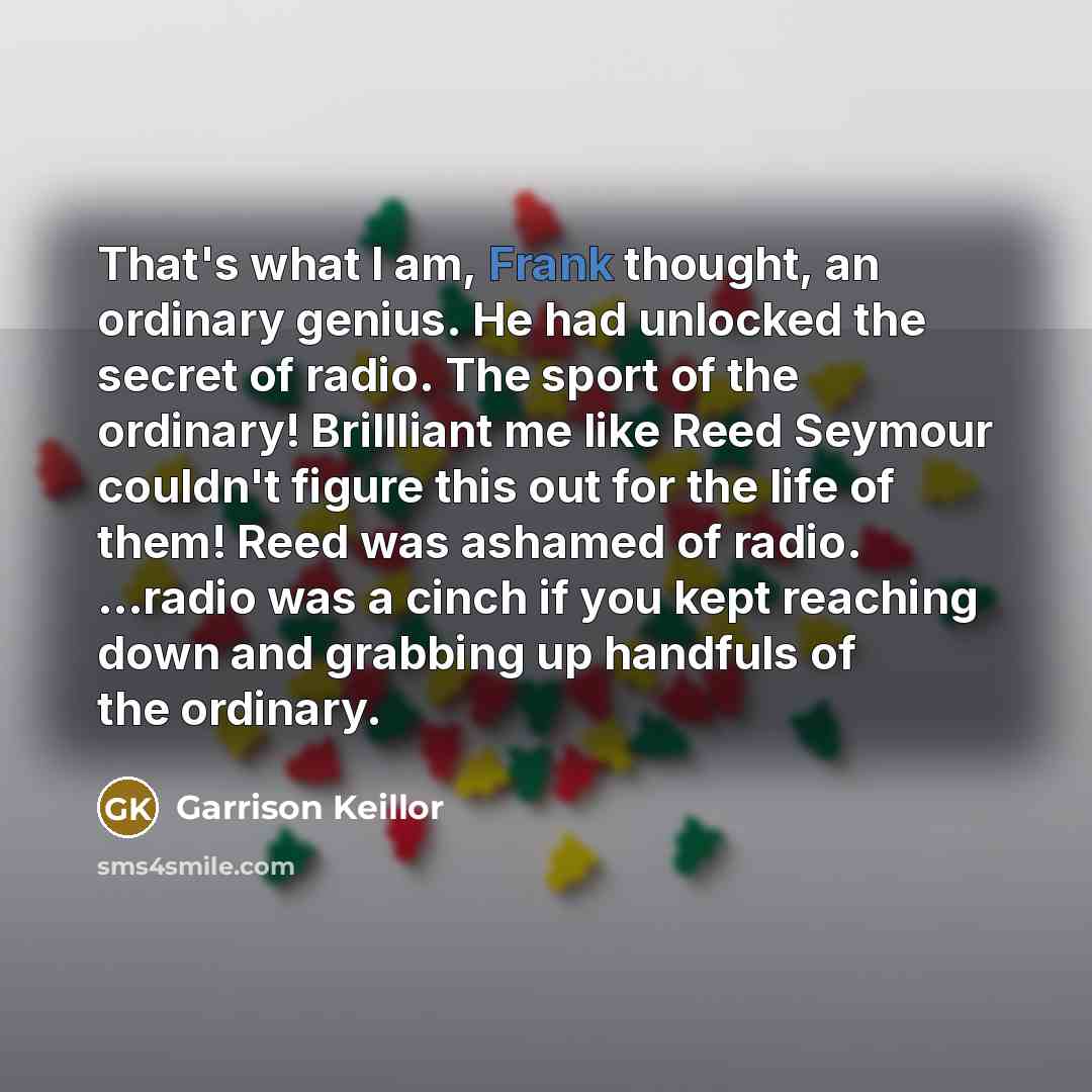 “That's what I am, Frank thought, an ordinary genius. He had unlocked the secret of radio. The sport of the ordinary! Brillliant me like Reed Seymour couldn't figure this out for the life of them! Reed was ashamed of radio. ...radio was a cinch if you kept reaching down and grabbing up handfuls of…” quote by Garrison Keillor