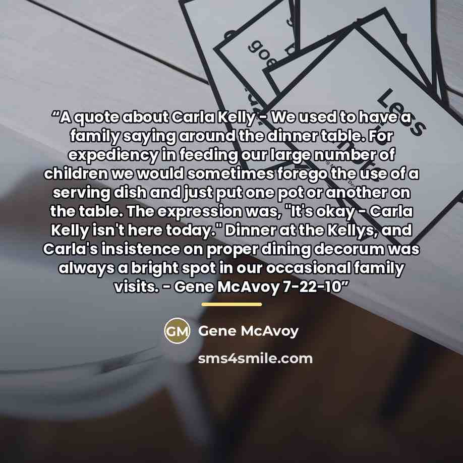 “A quote about Carla Kelly - We used to have a family saying around the dinner table. For expediency in feeding our large number of children we would sometimes forego the use of a serving dish and just put one pot or another on the table. The expression was, "It's okay - Carla Kelly isn't here…” quote by Gene McAvoy
