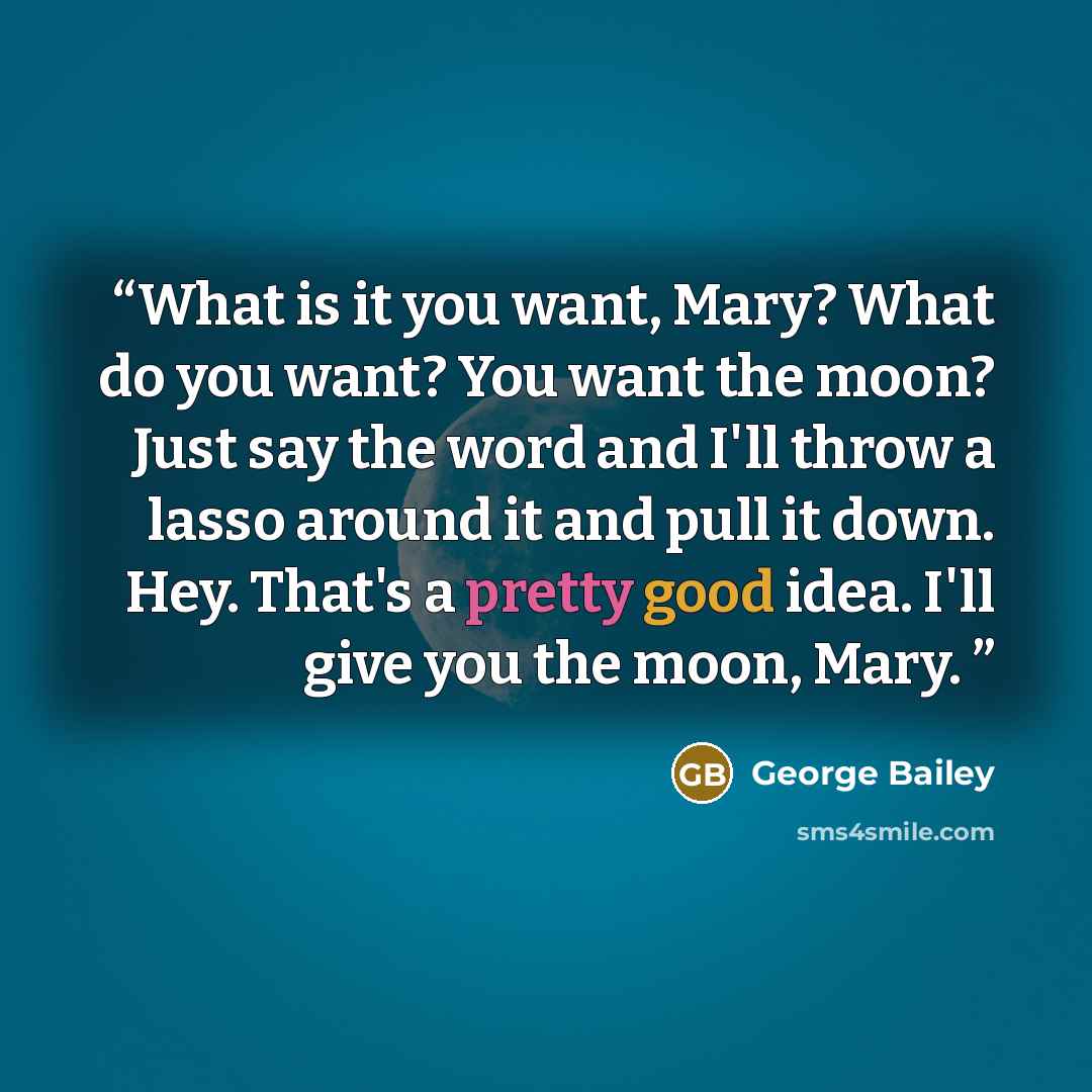 “What is it you want, Mary? What do you want? You want the moon? Just say the word and I'll throw a lasso around it and pull it down. Hey. That's a pretty good idea. I'll give you the moon, Mary.” quote by George Bailey
