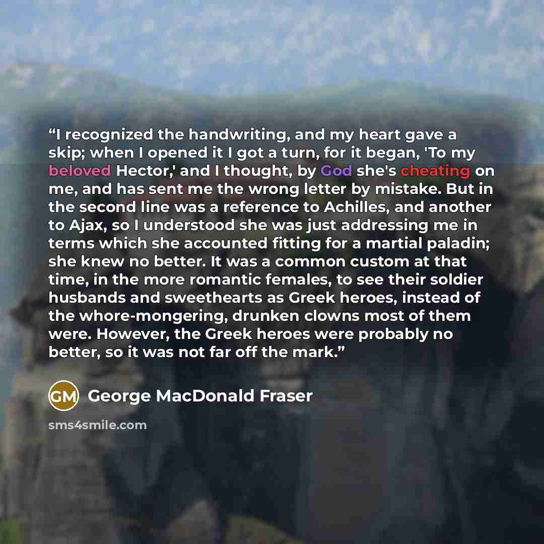 “I recognized the handwriting, and my heart gave a skip; when I opened it I got a turn, for it began, 'To my beloved Hector,' and I thought, by God she's cheating on me, and has sent me the wrong letter by mistake. But in the second line was a reference to Achilles, and another to Ajax, so I…” quote by George MacDonald Fraser