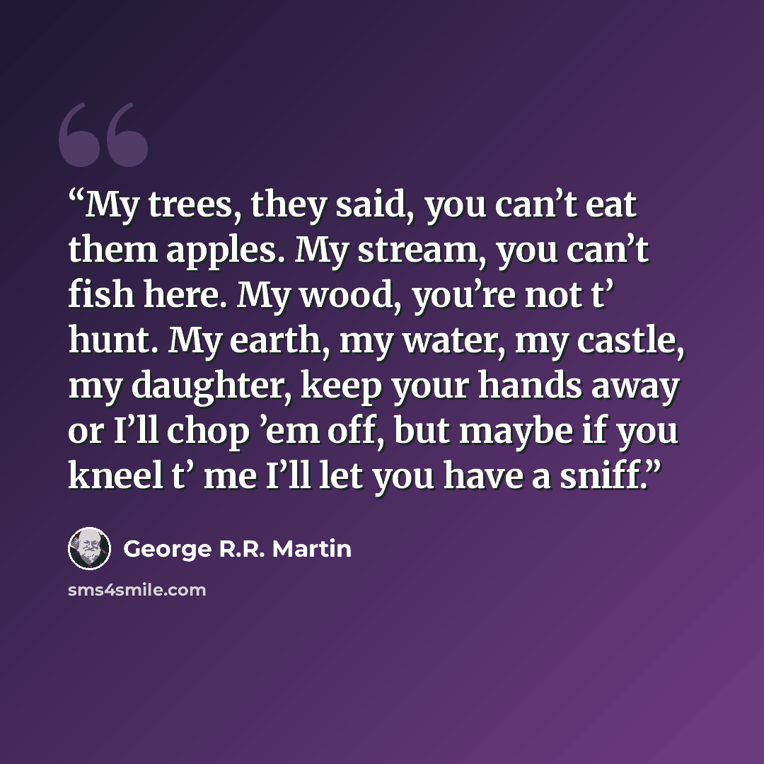 “My trees, they said, you can’t eat them apples. My stream, you can’t fish here. My wood, you’re not t’ hunt. My earth, my water, my castle, my daughter, keep your hands away or I’ll chop ’em off, but maybe if you kneel t’ me I’ll let you have a sniff.” quote by George R.R. Martin