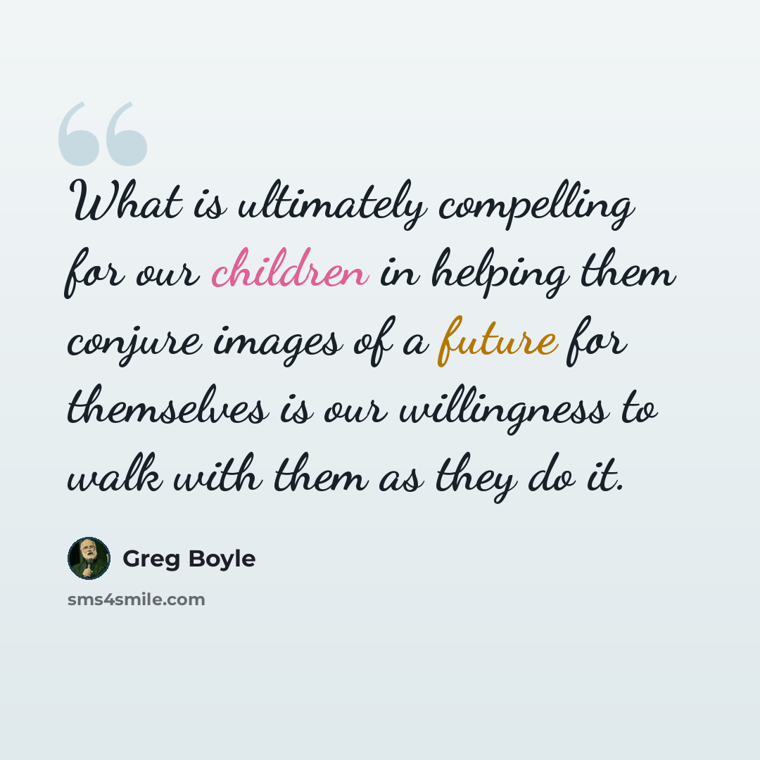 “What is ultimately compelling for our children in helping them conjure images of a future for themselves is our willingness to walk with them as they do it.” quote by Greg Boyle