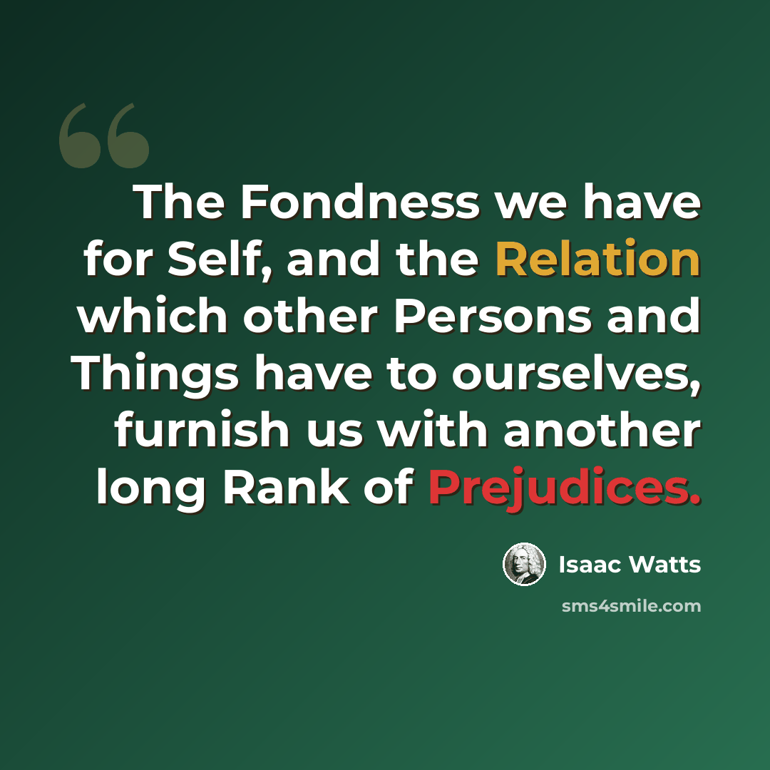 “The Fondness we have for Self, and the Relation which other Persons and Things have to ourselves, furnish us with another long Rank of Prejudices.” quote by Isaac Watts