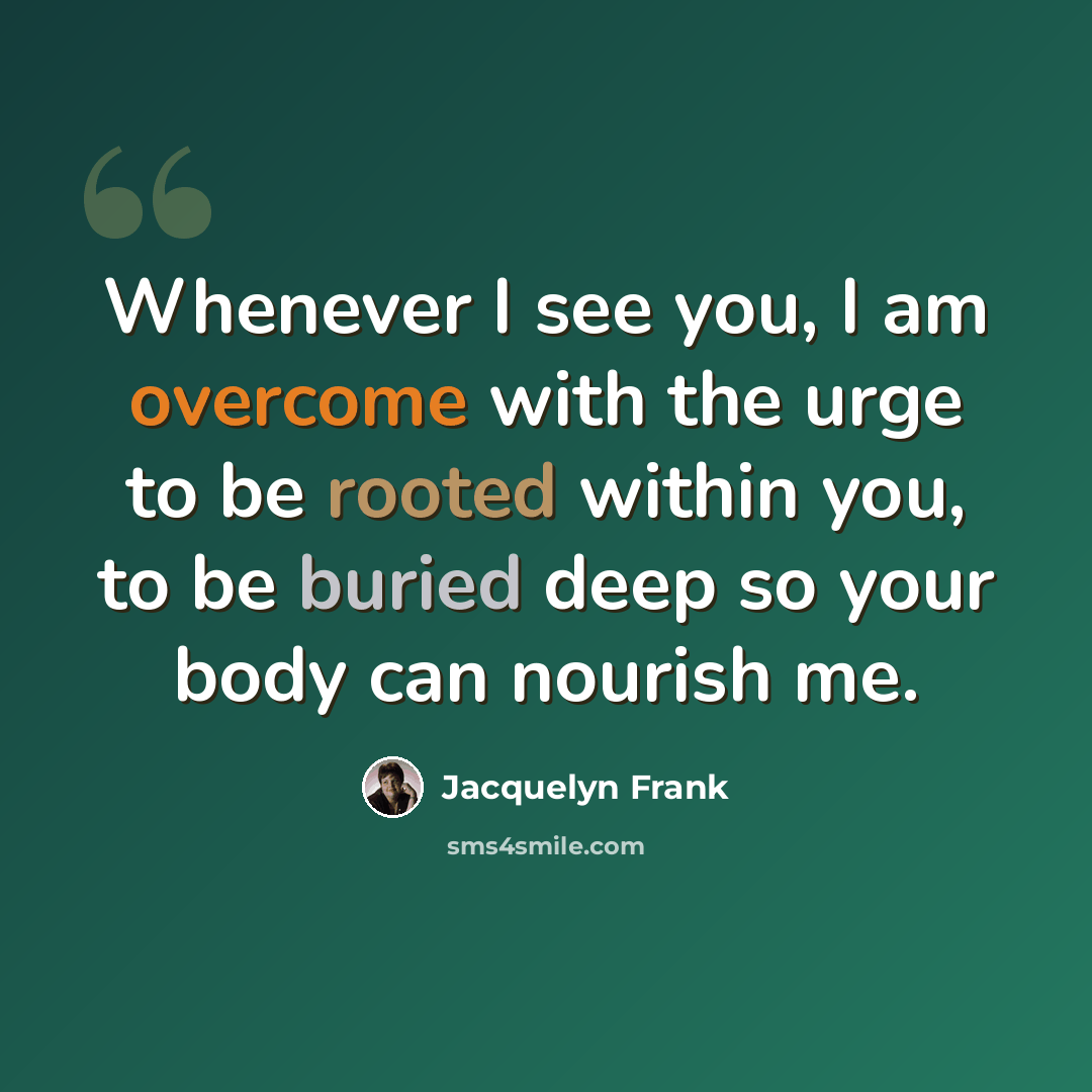 “Whenever I see you, I am overcome with the urge to be rooted within you, to be buried deep so your body can nourish me.” quote by Jacquelyn Frank