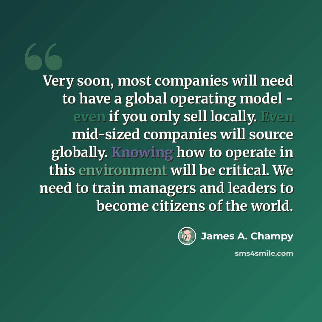 “Very soon, most companies will need to have a global operating model - even if you only sell locally. Even mid-sized companies will source globally. Knowing how to operate in this environment will be critical. We need to train managers and leaders to become citizens of the world.” quote by James A. Champy