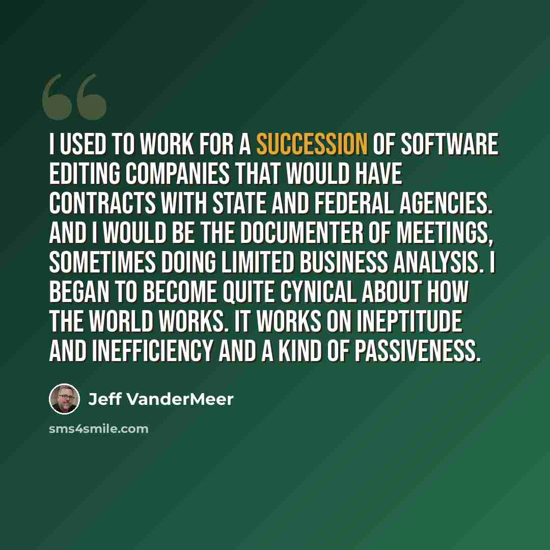 “I used to work for a succession of software editing companies that would have contracts with state and federal agencies. And I would be the documenter of meetings, sometimes doing limited business analysis. I began to become quite cynical about how the world works. It works on ineptitude and…” quote by Jeff Vandermeer