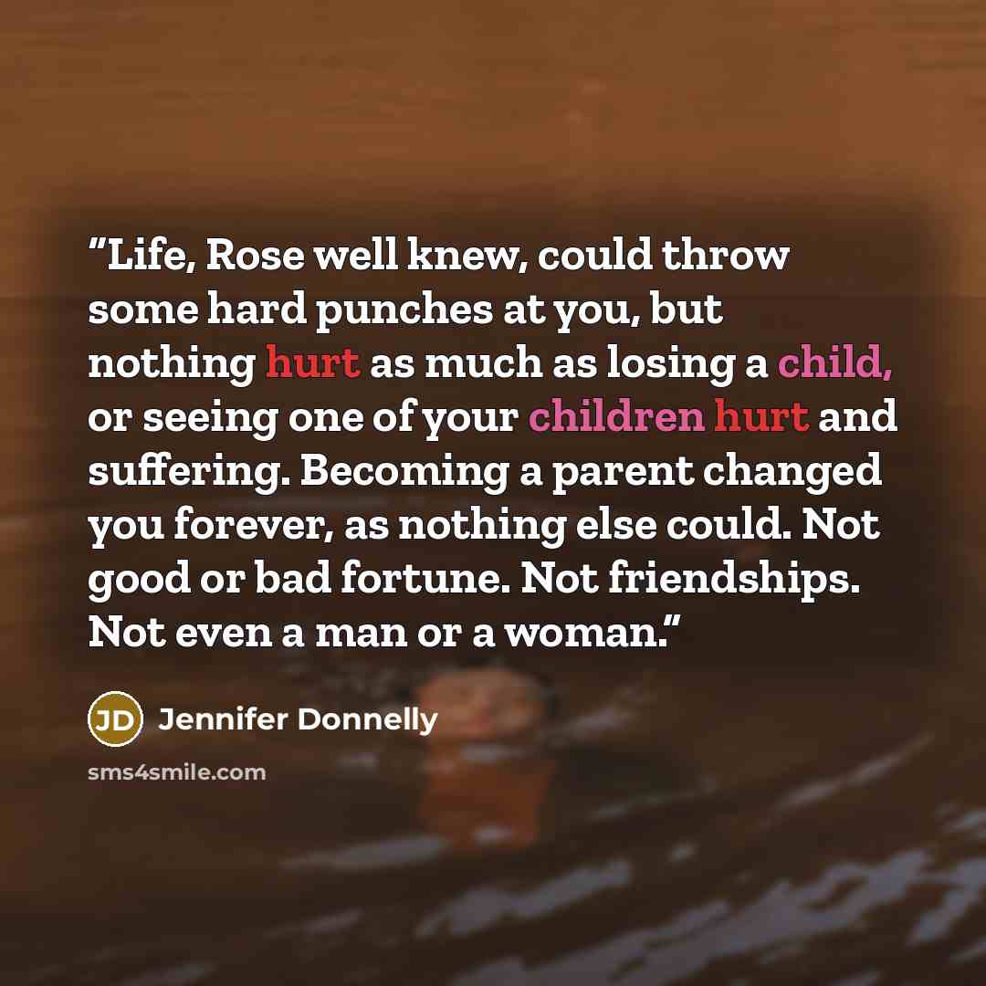 “Life, Rose well knew, could throw some hard punches at you, but nothing hurt as much as losing a child, or seeing one of your children hurt and suffering. Becoming a parent changed you forever, as nothing else could. Not good or bad fortune. Not friendships. Not even a man or a woman.” quote by Jennifer Donnelly