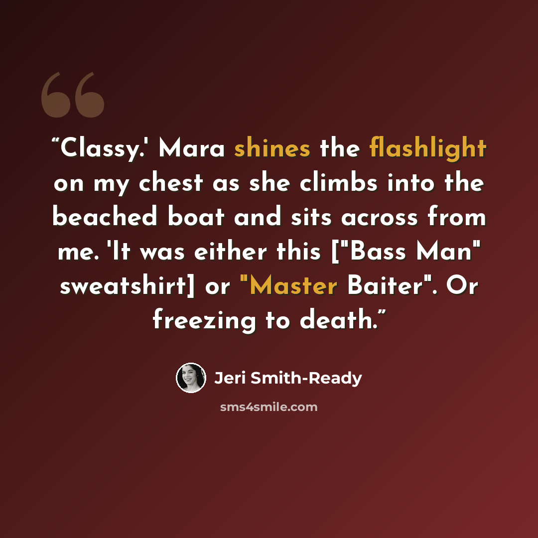 “Classy.' Mara shines the flashlight on my chest as she climbs into the beached boat and sits across from me. 'It was either this ["Bass Man" sweatshirt] or "Master Baiter". Or freezing to death.” quote by Jeri Smith-Ready