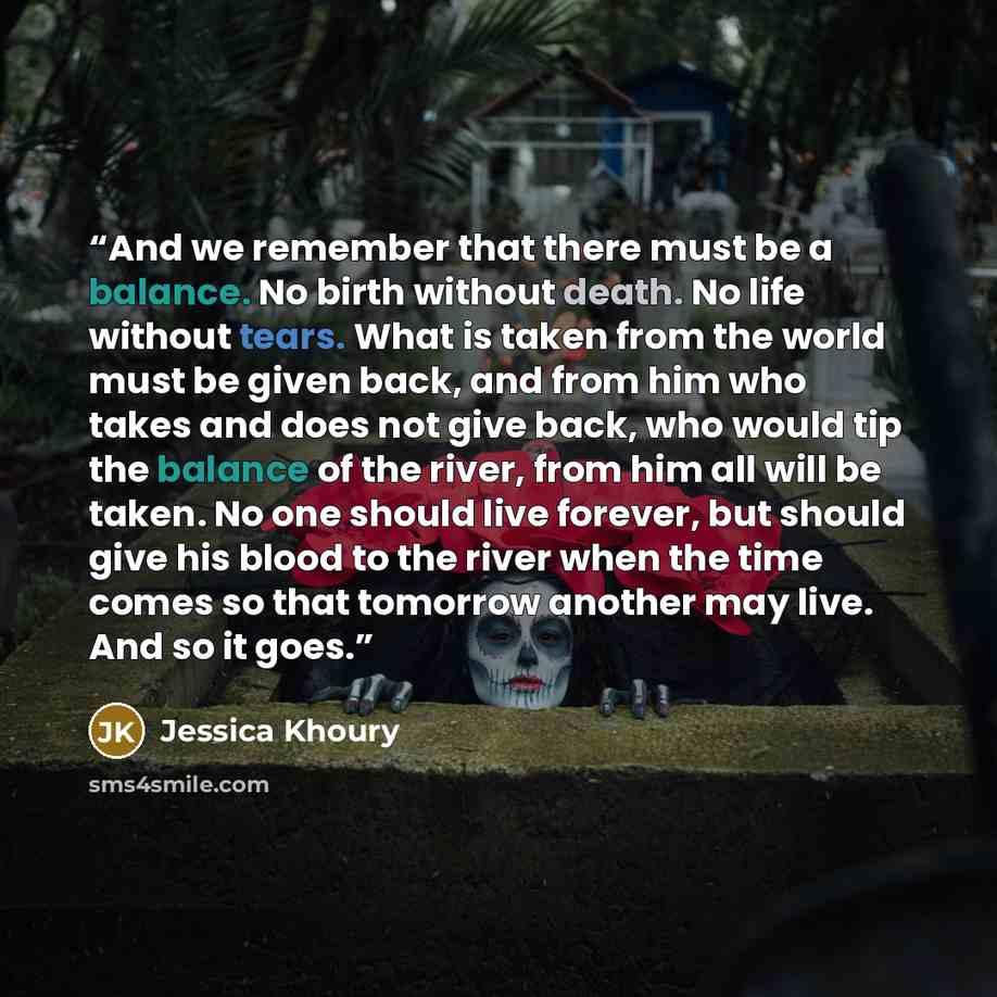 “And we remember that there must be a balance. No birth without death. No life without tears. What is taken from the world must be given back, and from him who takes and does not give back, who would tip the balance of the river, from him all will be taken. No one should live forever, but should…” quote by Jessica Khoury
