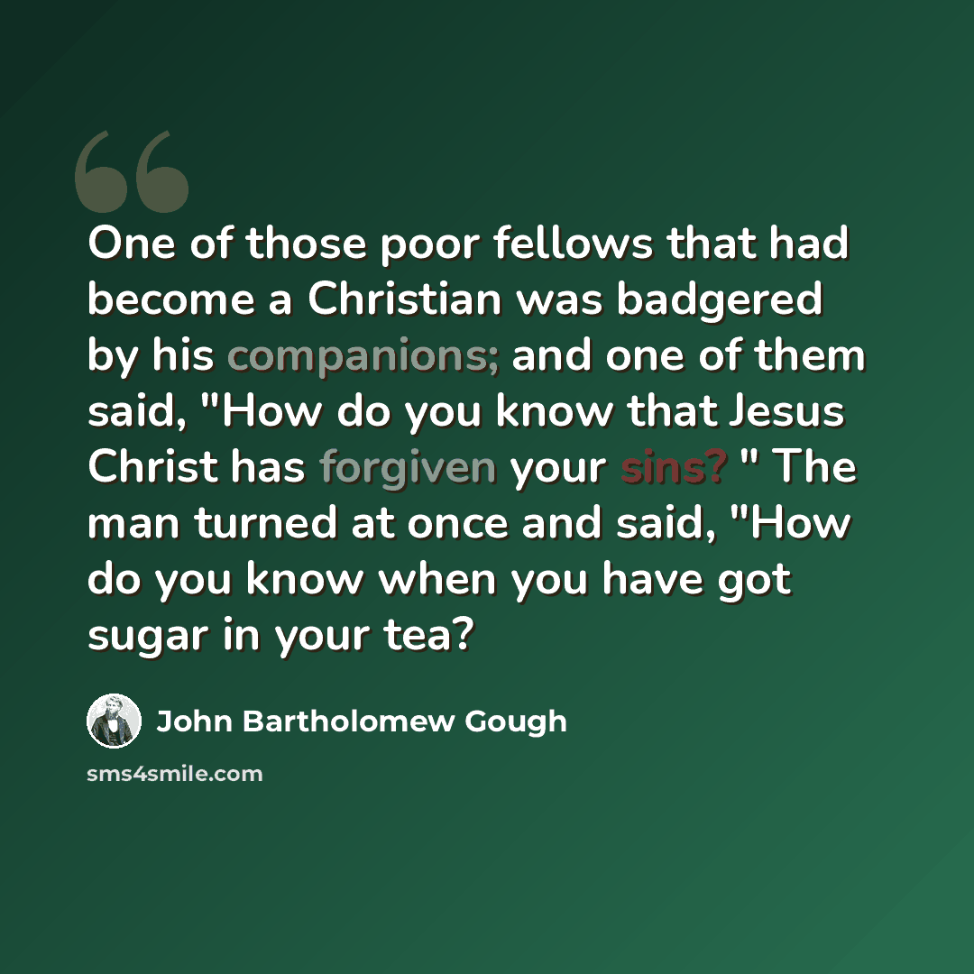 “One of those poor fellows that had become a Christian was badgered by his companions; and one of them said, "How do you know that Jesus Christ has forgiven your sins? " The man turned at once and said, "How do you know when you have got sugar in your tea?” quote by John Bartholomew Gough