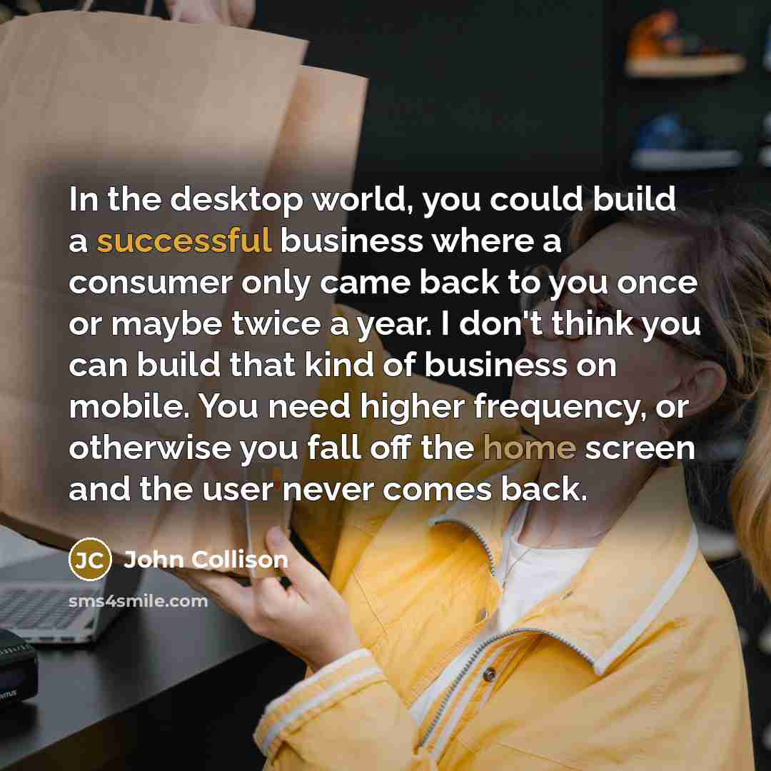 “In the desktop world, you could build a successful business where a consumer only came back to you once or maybe twice a year. I don't think you can build that kind of business on mobile. You need higher frequency, or otherwise you fall off the home screen and the user never comes back.” quote by John Collison