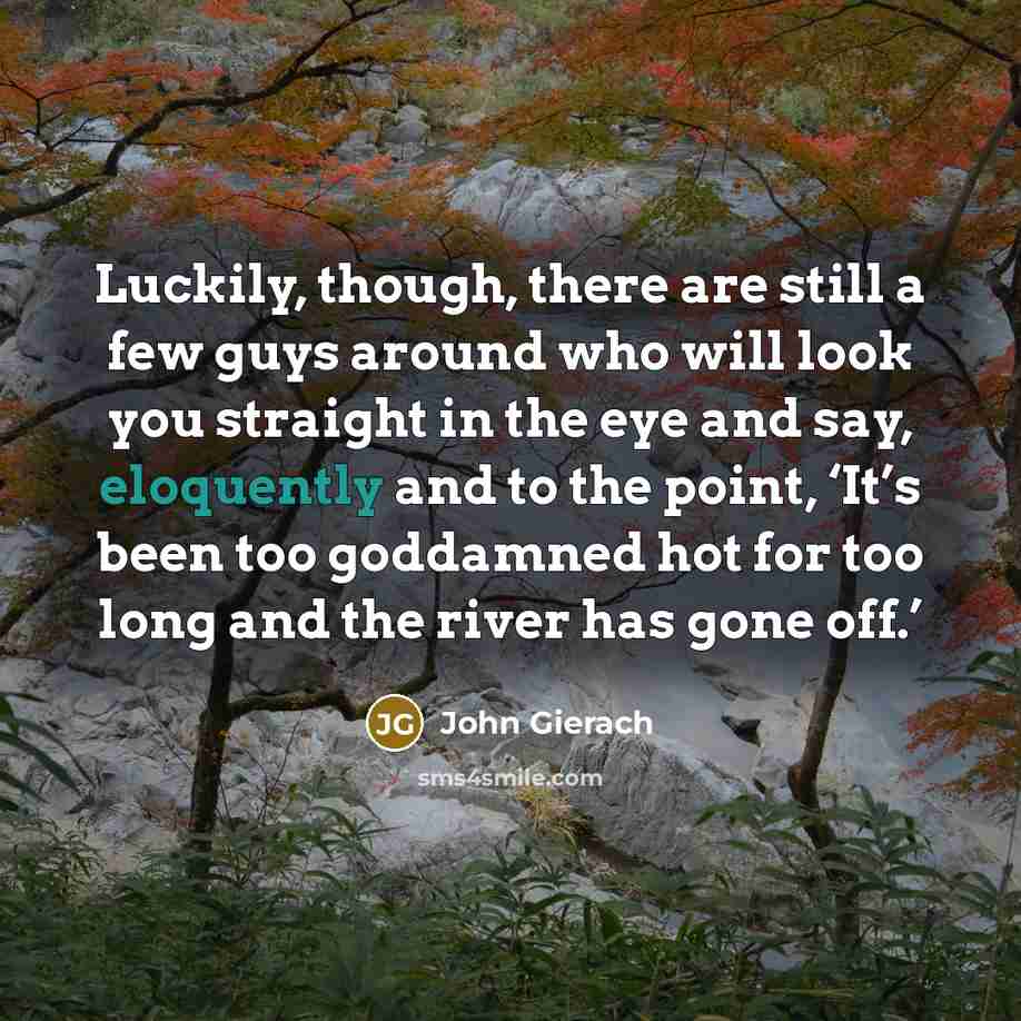 “Luckily, though, there are still a few guys around who will look you straight in the eye and say, eloquently and to the point, ‘It’s been too goddamned hot for too long and the river has gone off.’” quote by John Gierach