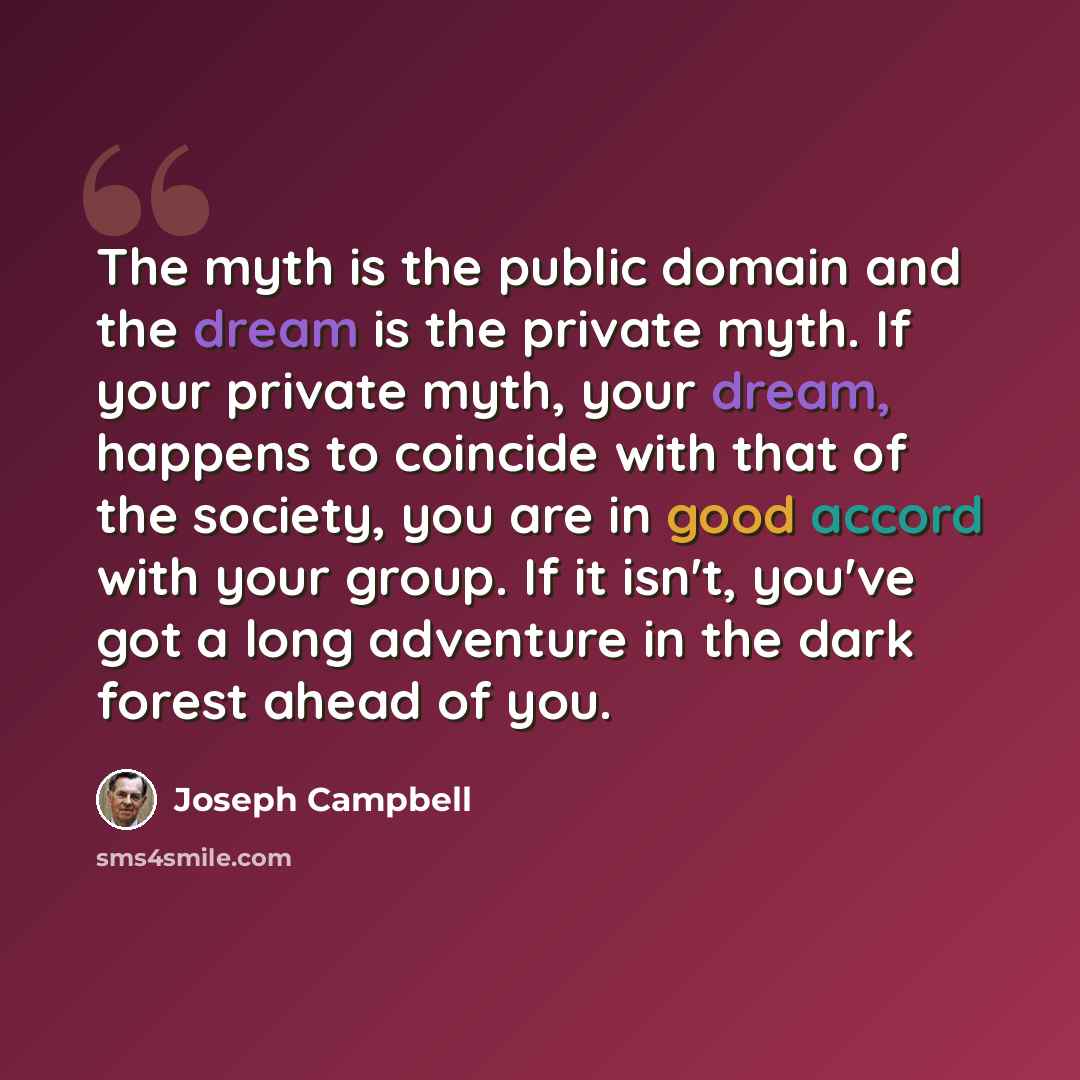 “The myth is the public domain and the dream is the private myth. If your private myth, your dream, happens to coincide with that of the society, you are in good accord with your group. If it isn't, you've got a long adventure in the dark forest ahead of you.” quote by Joseph Campbell