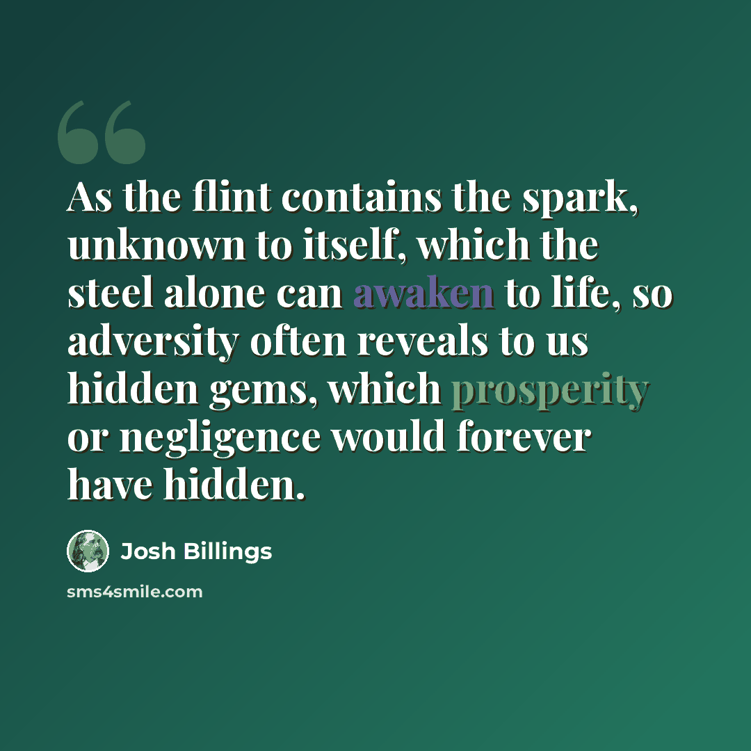 “As the flint contains the spark, unknown to itself, which the steel alone can awaken to life, so adversity often reveals to us hidden gems, which prosperity or negligence would forever have hidden.” quote by Josh Billings