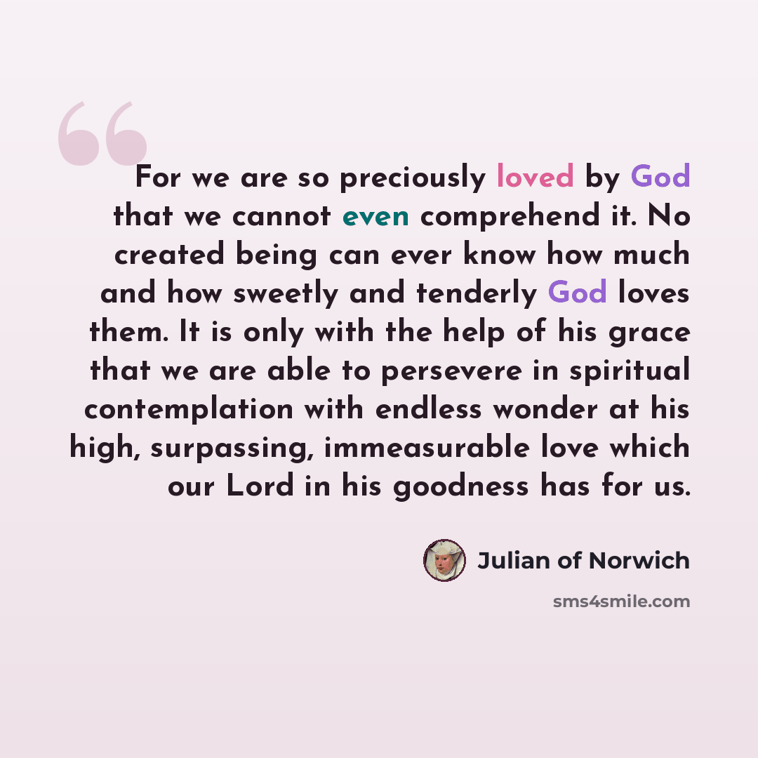“For we are so preciously loved by God that we cannot even comprehend it. No created being can ever know how much and how sweetly and tenderly God loves them. It is only with the help of his grace that we are able to persevere in spiritual contemplation with endless wonder at his high, surpassing…” quote by Julian of Norwich