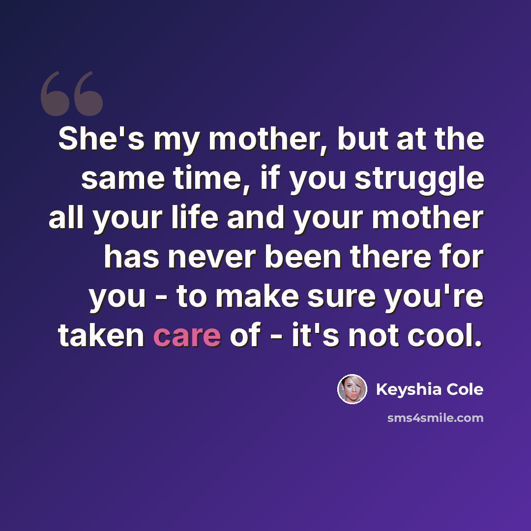 “She's my mother, but at the same time, if you struggle all your life and your mother has never been there for you - to make sure you're taken care of - it's not cool.” quote by Keyshia Cole