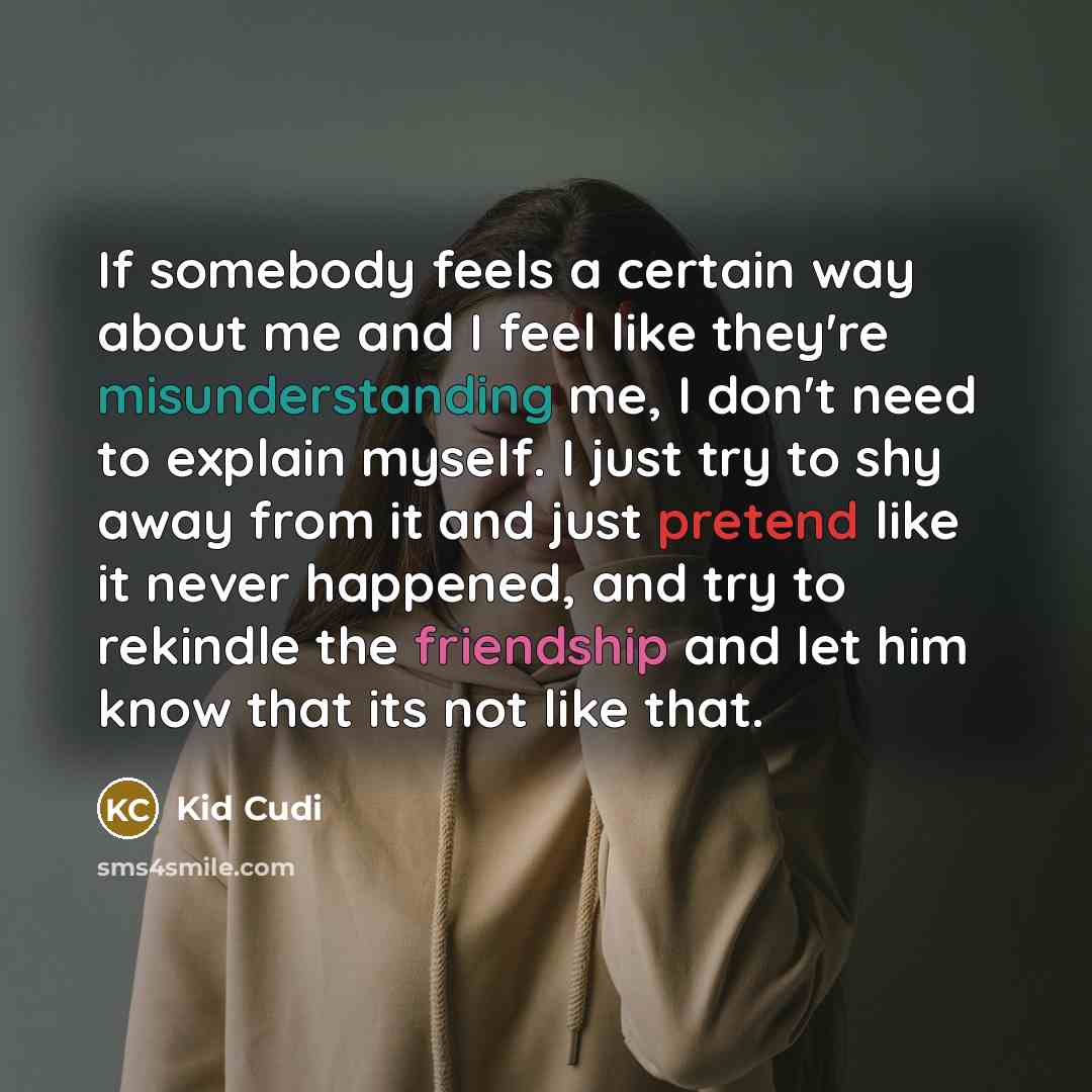 “If somebody feels a certain way about me and I feel like they're misunderstanding me, I don't need to explain myself. I just try to shy away from it and just pretend like it never happened, and try to rekindle the friendship and let him know that its not like that.” quote by Kid Cudi