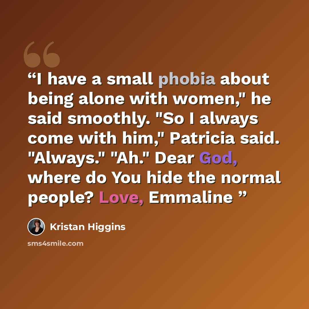 “I have a small phobia about being alone with women," he said smoothly. "So I always come with him," Patricia said. "Always." "Ah." Dear God, where do You hide the normal people? Love, Emmaline” quote by Kristan Higgins