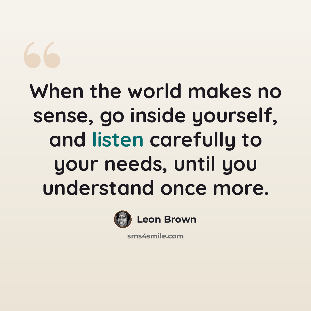 “When the world makes no sense, go inside yourself, and listen carefully to your needs, until you understand once more.” quote by Leon Brown