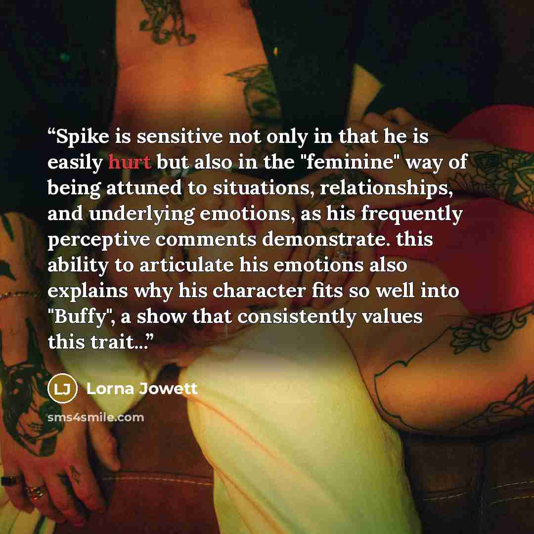 “Spike is sensitive not only in that he is easily hurt but also in the "feminine" way of being attuned to situations, relationships, and underlying emotions, as his frequently perceptive comments demonstrate. this ability to articulate his emotions also explains why his character fits so well into…” quote by Lorna Jowett